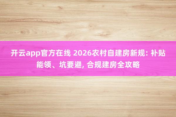 开云app官方在线 2026农村自建房新规: 补贴能领、坑要避, 合规建房全攻略