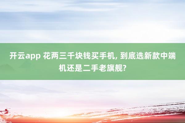 开云app 花两三千块钱买手机, 到底选新款中端机还是二手老旗舰?