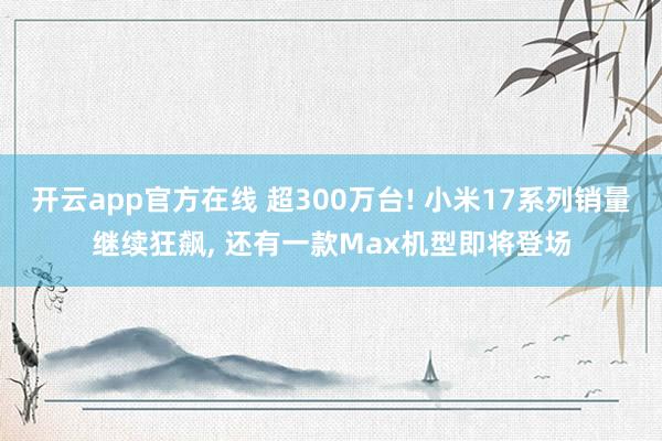 开云app官方在线 超300万台! 小米17系列销量继续狂飙, 还有一款Max机型即将登场