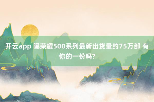 开云app 曝荣耀500系列最新出货量约75万部 有你的一份吗?