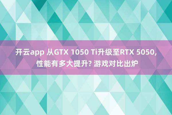 开云app 从GTX 1050 Ti升级至RTX 5050, 性能有多大提升? 游戏对比出炉