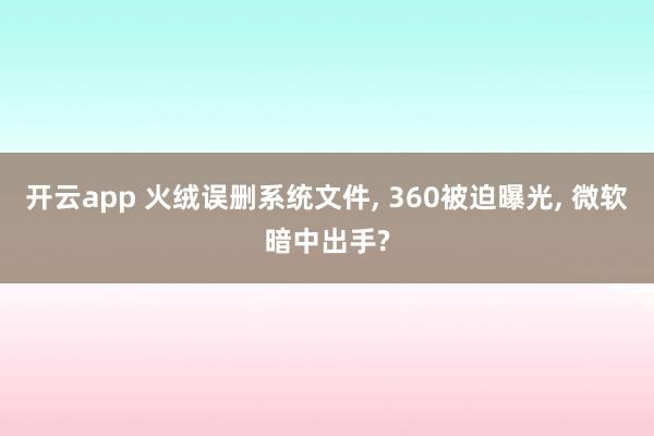 开云app 火绒误删系统文件, 360被迫曝光, 微软暗中出手?