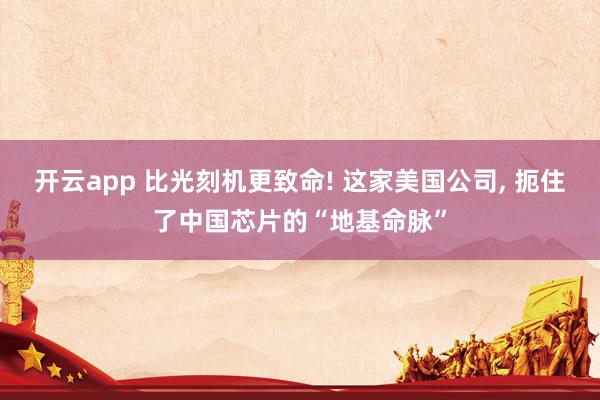 开云app 比光刻机更致命! 这家美国公司, 扼住了中国芯片的“地基命脉”