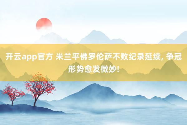 开云app官方 米兰平佛罗伦萨不败纪录延续, 争冠形势愈发微妙!