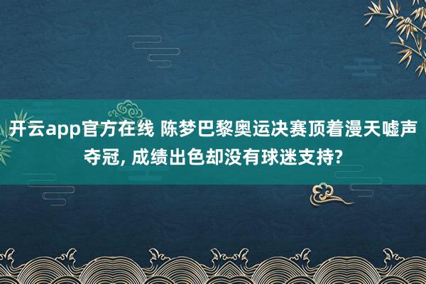 开云app官方在线 陈梦巴黎奥运决赛顶着漫天嘘声夺冠, 成绩出色却没有球迷支持?
