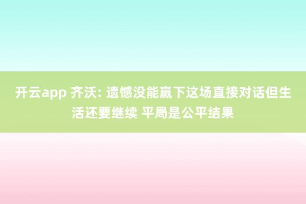 开云app 齐沃: 遗憾没能赢下这场直接对话但生活还要继续 平局是公平结果