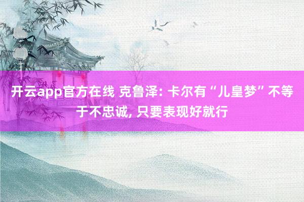 开云app官方在线 克鲁泽: 卡尔有“儿皇梦”不等于不忠诚, 只要表现好就行