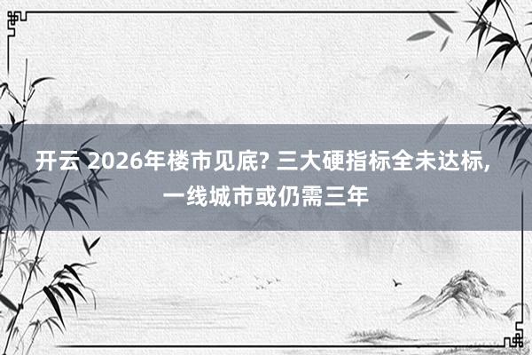 开云 2026年楼市见底? 三大硬指标全未达标, 一线城市或仍需三年