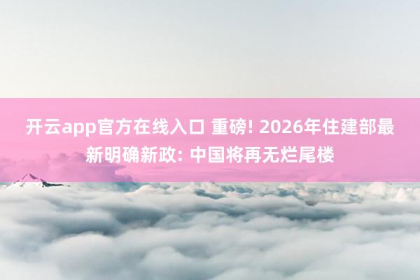 开云app官方在线入口 重磅! 2026年住建部最新明确新政: 中国将再无烂尾楼