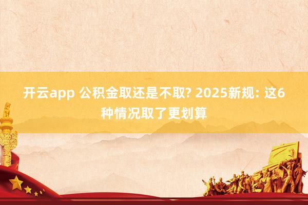 开云app 公积金取还是不取? 2025新规: 这6种情况取了更划算