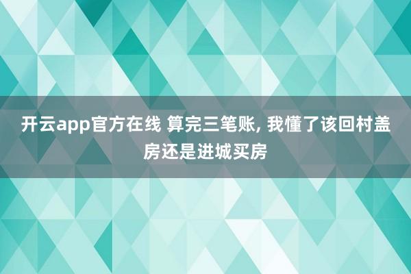 开云app官方在线 算完三笔账, 我懂了该回村盖房还是进城买房