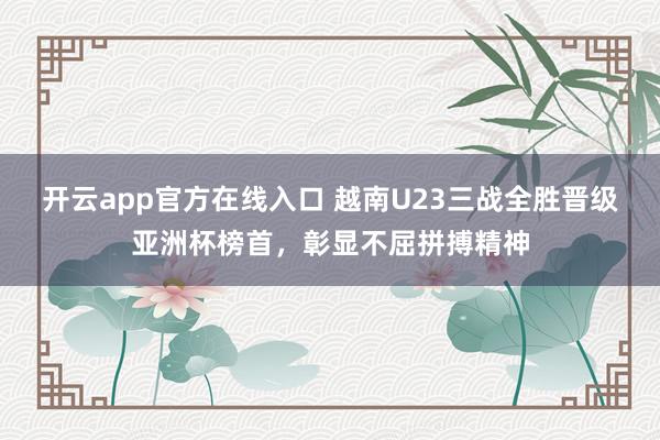 开云app官方在线入口 越南U23三战全胜晋级亚洲杯榜首,彰显不屈拼搏精神