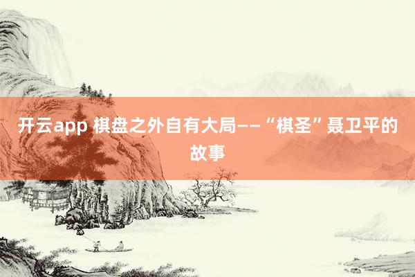 开云app 棋盘之外自有大局——“棋圣”聂卫平的故事