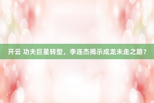 开云 功夫巨星转型,李连杰揭示成龙未走之路?