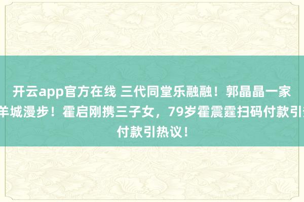 开云app官方在线 三代同堂乐融融!郭晶晶一家六口羊城漫步!霍启刚携三子女,79岁霍震霆扫码付款引热议!