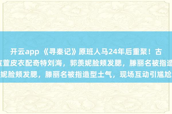 开云app 《寻秦记》原班人马24年后重聚！古天乐称是“十年执念”，宣萱皮衣配奇特刘海，郭羡妮脸颊发腮，滕丽名被指造型土气，现场互动引尴尬