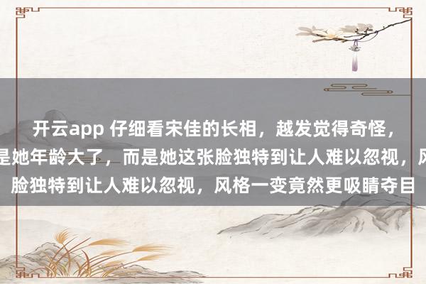 开云app 仔细看宋佳的长相，越发觉得奇怪，不是她不够漂亮，也不是她年龄大了，而是她这张脸独特到让人难以忽视，风格一变竟然更吸睛夺目