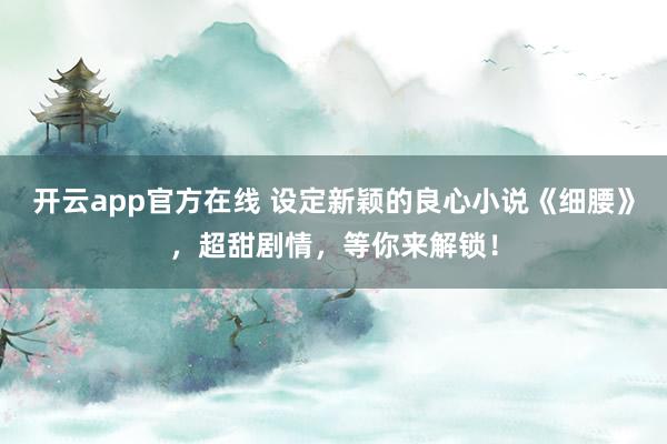 开云app官方在线 设定新颖的良心小说《细腰》，超甜剧情，等你来解锁！