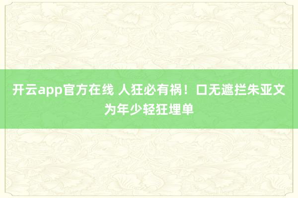 开云app官方在线 人狂必有祸!口无遮拦朱亚文为年少轻狂埋单