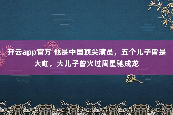 开云app官方 他是中国顶尖演员,五个儿子皆是大咖,大儿子曾火过周星驰成龙