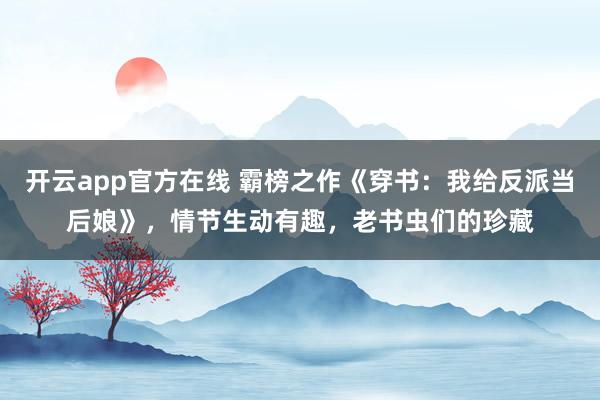 开云app官方在线 霸榜之作《穿书：我给反派当后娘》，情节生动有趣，老书虫们的珍藏