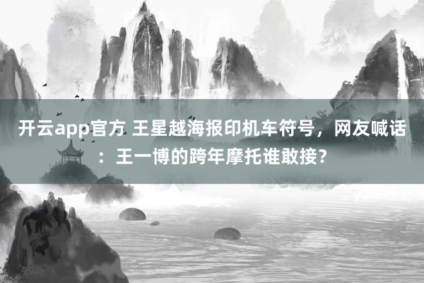 开云app官方 王星越海报印机车符号,网友喊话:王一博的跨年摩托谁敢接?