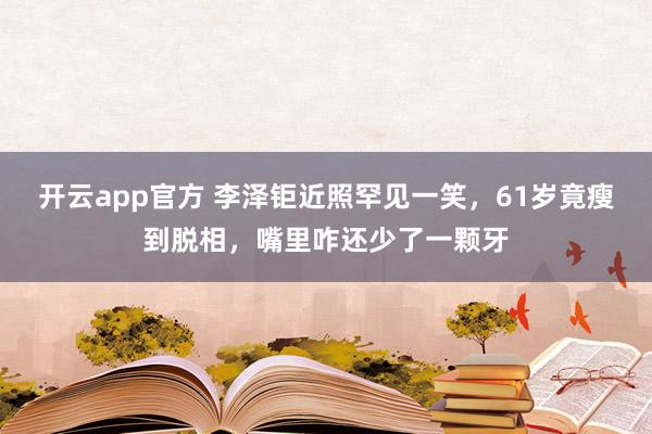 开云app官方 李泽钜近照罕见一笑,61岁竟瘦到脱相,嘴里咋还少了一颗牙