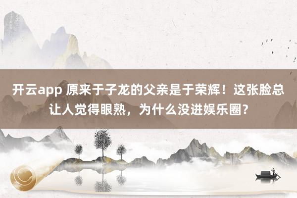 开云app 原来于子龙的父亲是于荣辉!这张脸总让人觉得眼熟,为什么没进娱乐圈?