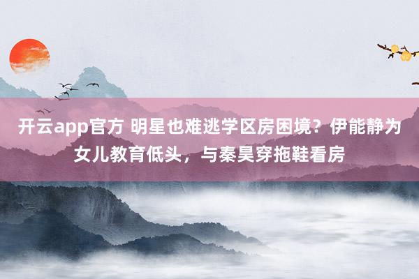 开云app官方 明星也难逃学区房困境?伊能静为女儿教育低头,与秦昊穿拖鞋看房