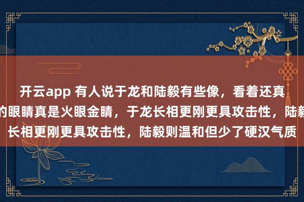 开云app 有人说于龙和陆毅有些像,看着还真有那么一点神似,网友的眼睛真是火眼金睛,于龙长相更刚更具攻击性,陆毅则温和但少了硬汉气质