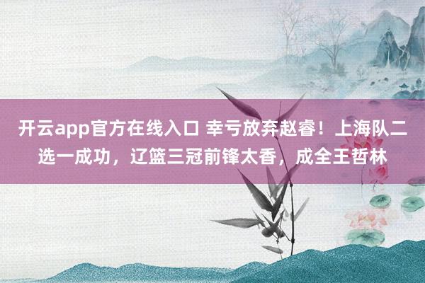 开云app官方在线入口 幸亏放弃赵睿！上海队二选一成功，辽篮三冠前锋太香，成全王哲林