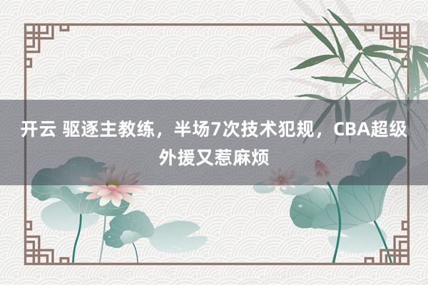 开云 驱逐主教练，半场7次技术犯规，CBA超级外援又惹麻烦
