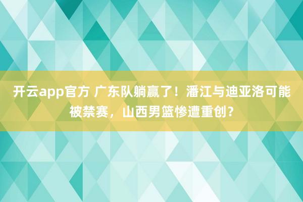 开云app官方 广东队躺赢了！潘江与迪亚洛可能被禁赛，山西男篮惨遭重创？