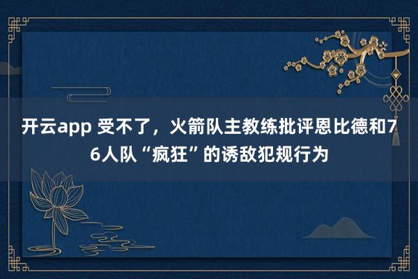 开云app 受不了，火箭队主教练批评恩比德和76人队“疯狂”的诱敌犯规行为