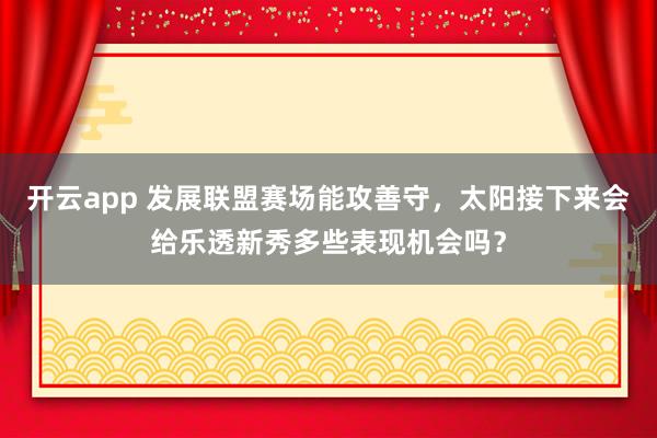 开云app 发展联盟赛场能攻善守,太阳接下来会给乐透新秀多些表现机会吗?