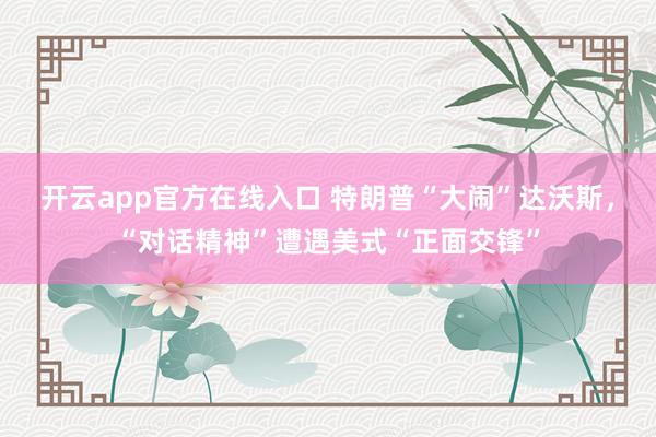 开云app官方在线入口 特朗普“大闹”达沃斯，“对话精神”遭遇美式“正面交锋”