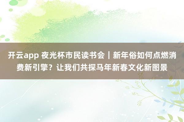 开云app 夜光杯市民读书会｜新年俗如何点燃消费新引擎？让我们共探马年新春文化新图景