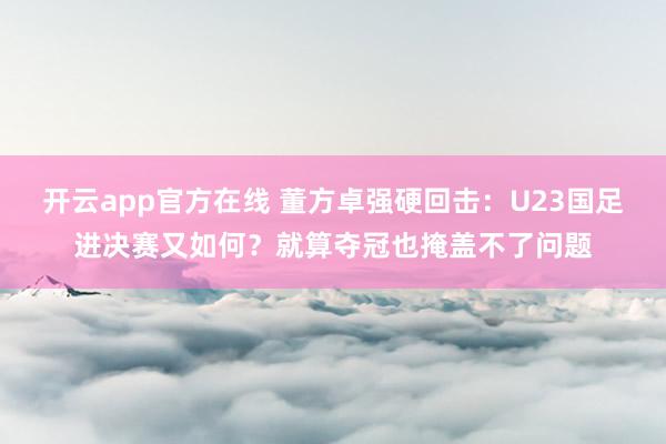 开云app官方在线 董方卓强硬回击：U23国足进决赛又如何？就算夺冠也掩盖不了问题