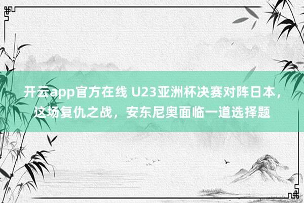 开云app官方在线 U23亚洲杯决赛对阵日本，这场复仇之战，安东尼奥面临一道选择题