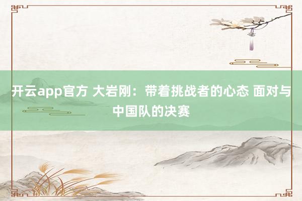 开云app官方 大岩刚：带着挑战者的心态 面对与中国队的决赛