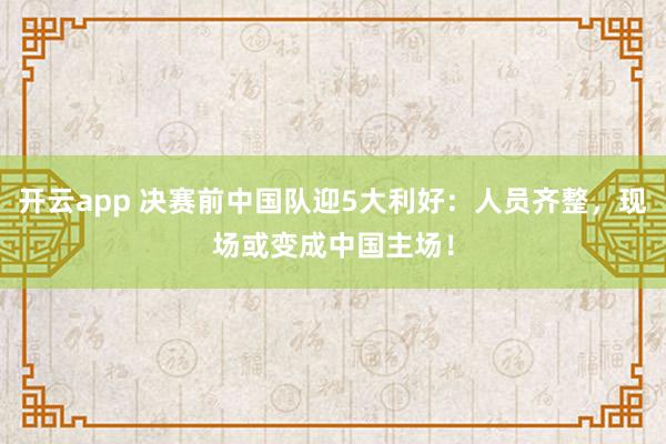 开云app 决赛前中国队迎5大利好：人员齐整，现场或变成中国主场！