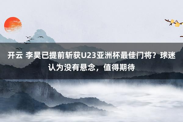 开云 李昊已提前斩获U23亚洲杯最佳门将？球迷认为没有悬念，值得期待