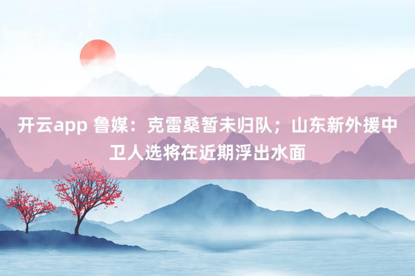 开云app 鲁媒：克雷桑暂未归队；山东新外援中卫人选将在近期浮出水面