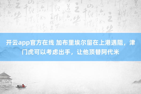 开云app官方在线 加布里埃尔留在上港遇阻，津门虎可以考虑出手，让他顶替阿代米