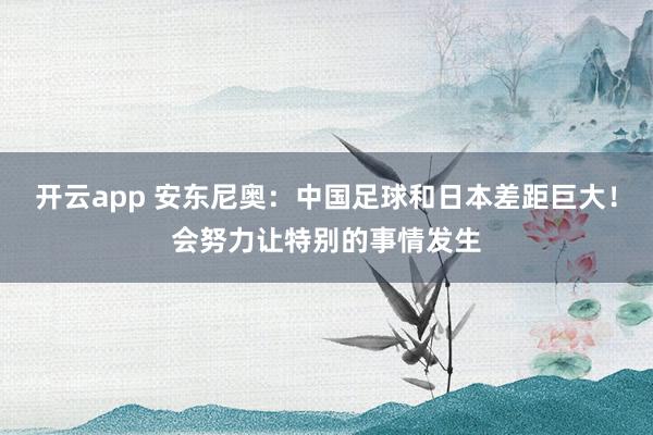 开云app 安东尼奥:中国足球和日本差距巨大!会努力让特别的事情发生