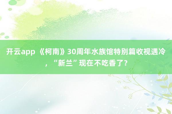 开云app 《柯南》30周年水族馆特别篇收视遇冷，“新兰”现在不吃香了？