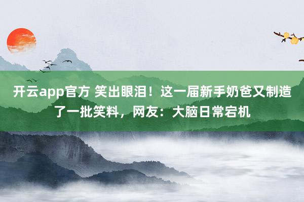 开云app官方 笑出眼泪！这一届新手奶爸又制造了一批笑料，网友：大脑日常宕机