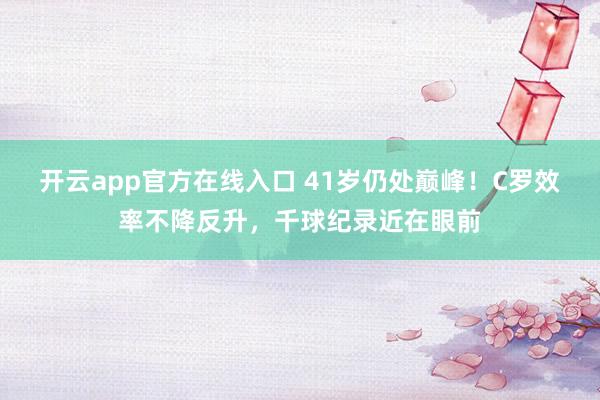 开云app官方在线入口 41岁仍处巅峰!C罗效率不降反升,千球纪录近在眼前