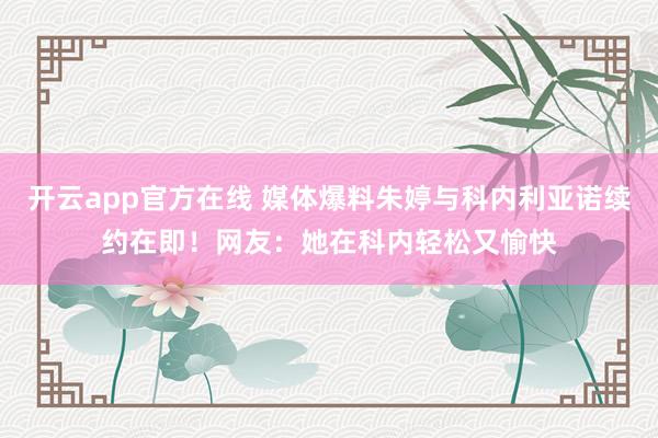 开云app官方在线 媒体爆料朱婷与科内利亚诺续约在即！网友：她在科内轻松又愉快