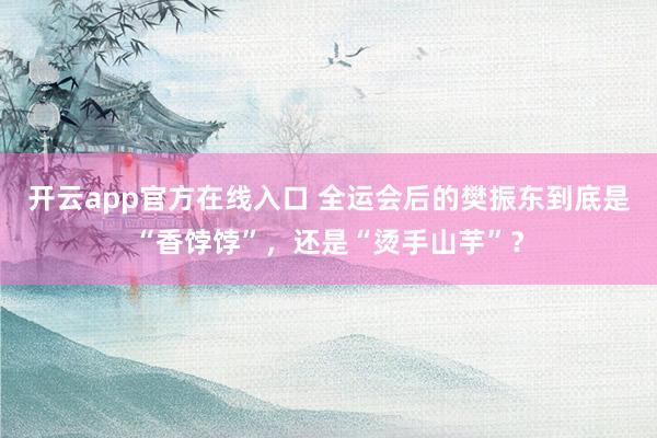 开云app官方在线入口 全运会后的樊振东到底是“香饽饽”，还是“烫手山芋”？